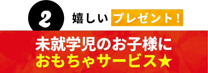 2 嬉しいプレゼント！未就学児のお子様におもちゃサービス★